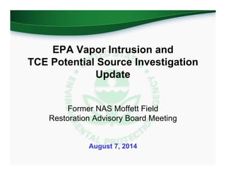 EPA Vapor Intrusion and
TCE Potential Source Investigation
Update
Former NAS Moffett Field
Restoration Advisory Board Meeting
August 7, 2014
 