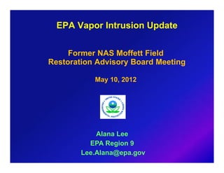 EPA Vapor Intrusion Update


     Former NAS Moffett Field
Restoration Advisory Board Meeting

           May 10, 2012




            Alana Lee
          EPA Region 9
        Lee.Alana@epa.gov
 