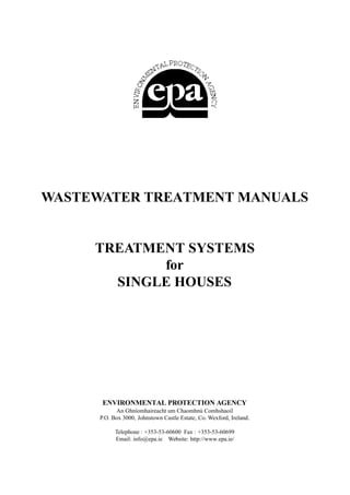 WASTEWATER TREATMENT MANUALS


     TREATMENT SYSTEMS
            for
       SINGLE HOUSES




       ENVIRONMENTAL PROTECTION AGENCY
            An Ghníomhaireacht um Chaomhnú Comhshaoil
      P.O. Box 3000, Johnstown Castle Estate, Co. Wexford, Ireland.

            Telephone : +353-53-60600 Fax : +353-53-60699
            Email: info@epa.ie Website: http://www.epa.ie/
 