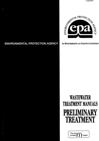 ENVIRONMENTALPROTECTIONAGENCY
us
AnGhnIornhaireachturn ChaornhnUCornhshaoil
WASTEWATER
TREATMENT MANUALS
PRELIMINARY
TREATMENT
document 1
L
contains
1 77 aesJ
 