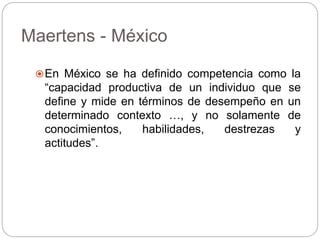 Maertens - México
En México se ha definido competencia como la
“capacidad productiva de un individuo que se
define y mide en términos de desempeño en un
determinado contexto …, y no solamente de
conocimientos, habilidades, destrezas y
actitudes”.
 