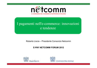 I pagamenti nell'e-commerce: innovazioni
               e tendenze


     Roberto Liscia – Presidente Consorzio Netcomm


            E-PAY NETCOMM FORUM 2012
 
