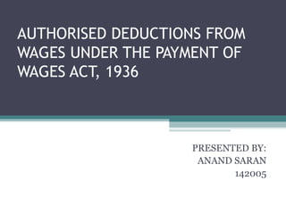 AUTHORISED DEDUCTIONS FROM
WAGES UNDER THE PAYMENT OF
WAGES ACT, 1936
PRESENTED BY:
ANAND SARAN
142005
 