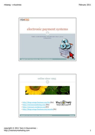 mbaesg - e-business                                                                                     February 2011




                               electronic payment systems
                                                                         1

                                        THE E-BUSINESS ENABLER (Oct 2010
                                                    UPDATE)




                   copyright © 2011 Yann A Gourvennec - http://visionarymarketing.com   February 2011




                                                     online since 1995
                                                                         2




                      http://blogs.orange-business.com/live [En]
                      http://visionarymarketing.com/ [En]
                      http://visionary.wordpress.com [Fr]
                      http://blogs.orange-business.com/securite [Fr]


                  copyright © 2011 Yann A Gourvennec - http://visionarymarketing.com         February
                                                                                                 2011




copyright © 2011 Yann A Gourvennec -
http://visionarymarketing.com                                                                                      1
 