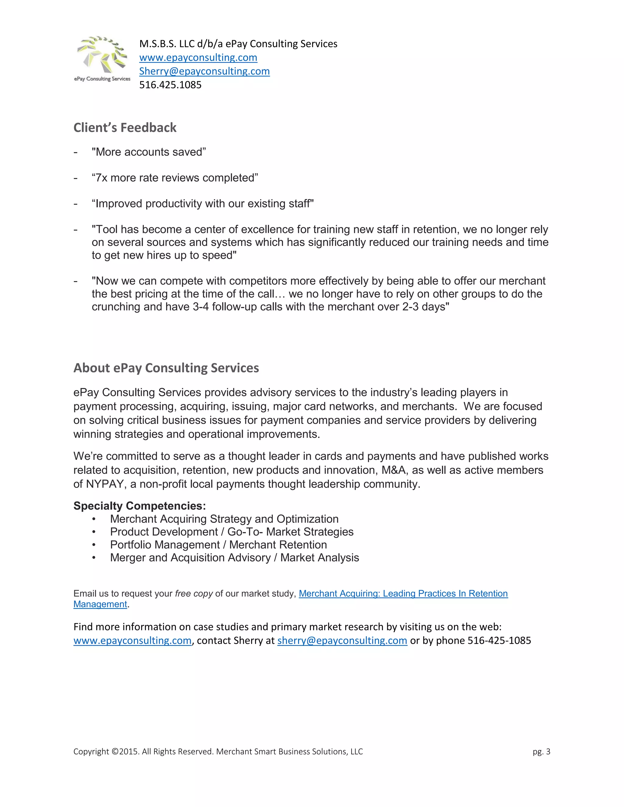 M.S.B.S. LLC d/b/a ePay Consulting Services
www.epayconsulting.com
Sherry@epayconsulting.com
516.425.1085
Copyright ©2015. All Rights Reserved. Merchant Smart Business Solutions, LLC pg. 3
Client’s Feedback
- "More accounts saved”
- “7x more rate reviews completed”
- “Improved productivity with our existing staff"
- "Tool has become a center of excellence for training new staff in retention, we no longer rely
on several sources and systems which has significantly reduced our training needs and time
to get new hires up to speed"
- "Now we can compete with competitors more effectively by being able to offer our merchant
the best pricing at the time of the call… we no longer have to rely on other groups to do the
crunching and have 3-4 follow-up calls with the merchant over 2-3 days"
About ePay Consulting Services
ePay Consulting Services provides advisory services to the industry’s leading players in
payment processing, acquiring, issuing, major card networks, and merchants. We are focused
on solving critical business issues for payment companies and service providers by delivering
winning strategies and operational improvements.
We’re committed to serve as a thought leader in cards and payments and have published works
related to acquisition, retention, new products and innovation, M&A, as well as active members
of NYPAY, a non-profit local payments thought leadership community.
Specialty Competencies:
• Merchant Acquiring Strategy and Optimization
• Product Development / Go-To- Market Strategies
• Portfolio Management / Merchant Retention
• Merger and Acquisition Advisory / Market Analysis
Email us to request your free copy of our market study, Merchant Acquiring: Leading Practices In Retention
Management.
Find more information on case studies and primary market research by visiting us on the web:
www.epayconsulting.com, contact Sherry at sherry@epayconsulting.com or by phone 516-425-1085
 