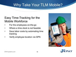 Why Take Your TLM Mobile?

Easy Time-Tracking for the
Mobile Workforce
•
•
•
•

For the employees on-the-go
Where a time clock is not feasible
Save labor costs by automating time
tracking
Verify employee location via GPS

EPAYsystems.com

16

 