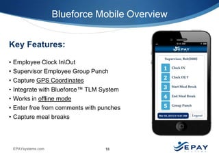 Blueforce Mobile Overview
Key Features:
•
•
•
•
•
•
•

Employee Clock InOut
Supervisor Employee Group Punch
Capture GPS Coordinates
Integrate with Blueforce™ TLM System
Works in offline mode
Enter free from comments with punches
Capture meal breaks

EPAYsystems.com

18

 