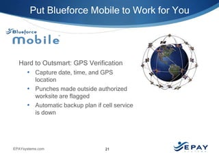 Put Blueforce Mobile to Work for You

Hard to Outsmart: GPS Verification
• Capture date, time, and GPS
location
• Punches made outside authorized
worksite are flagged
• Automatic backup plan if cell service
is down

EPAYsystems.com

21

 
