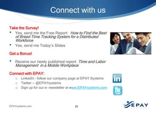 Connect with us
Take the Survey!
• Yes, send me the Free Report: How to Find the Best

•

of Breed Time Tracking System for a Distributed
Workforce
Yes, send me Today’s Slides

Get a Bonus!

•

Receive our newly published report: Time and Labor

Management in a Mobile Workplace

Connect with EPAY:
o LinkedIn – follow our company page at EPAY Systems
o Twitter -- @EPAYsystems
o Sign up for our e- newsletter at www.EPAYsystems.com

EPAYsystems.com

25

 