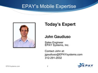EPAY’s Mobile Expertise

Today’s Expert
John Gaudiuso
Sales Engineer
EPAY Systems, Inc.
Contact John at:
jgaudiuso@EPAYsystems.com
312-291-2032
EPAYsystems.com

7

 