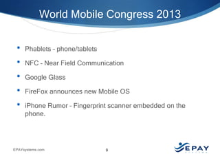World Mobile Congress 2013
•
•
•
•
•

Phablets – phone/tablets
NFC – Near Field Communication
Google Glass
FireFox announces new Mobile OS
iPhone Rumor – Fingerprint scanner embedded on the
phone.

EPAYsystems.com

9

 