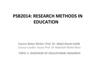 PSB2014: RESEARCH METHODS IN
EDUCATION
Course Notes Writer: Prof. Dr. Abdul Razak Habib
Course Leader: Assoc Prof. Dr Abdullah Mohd Noor
TOPIC 1: OVERVIEW OF EDUCATIONAL RESEARCH
 