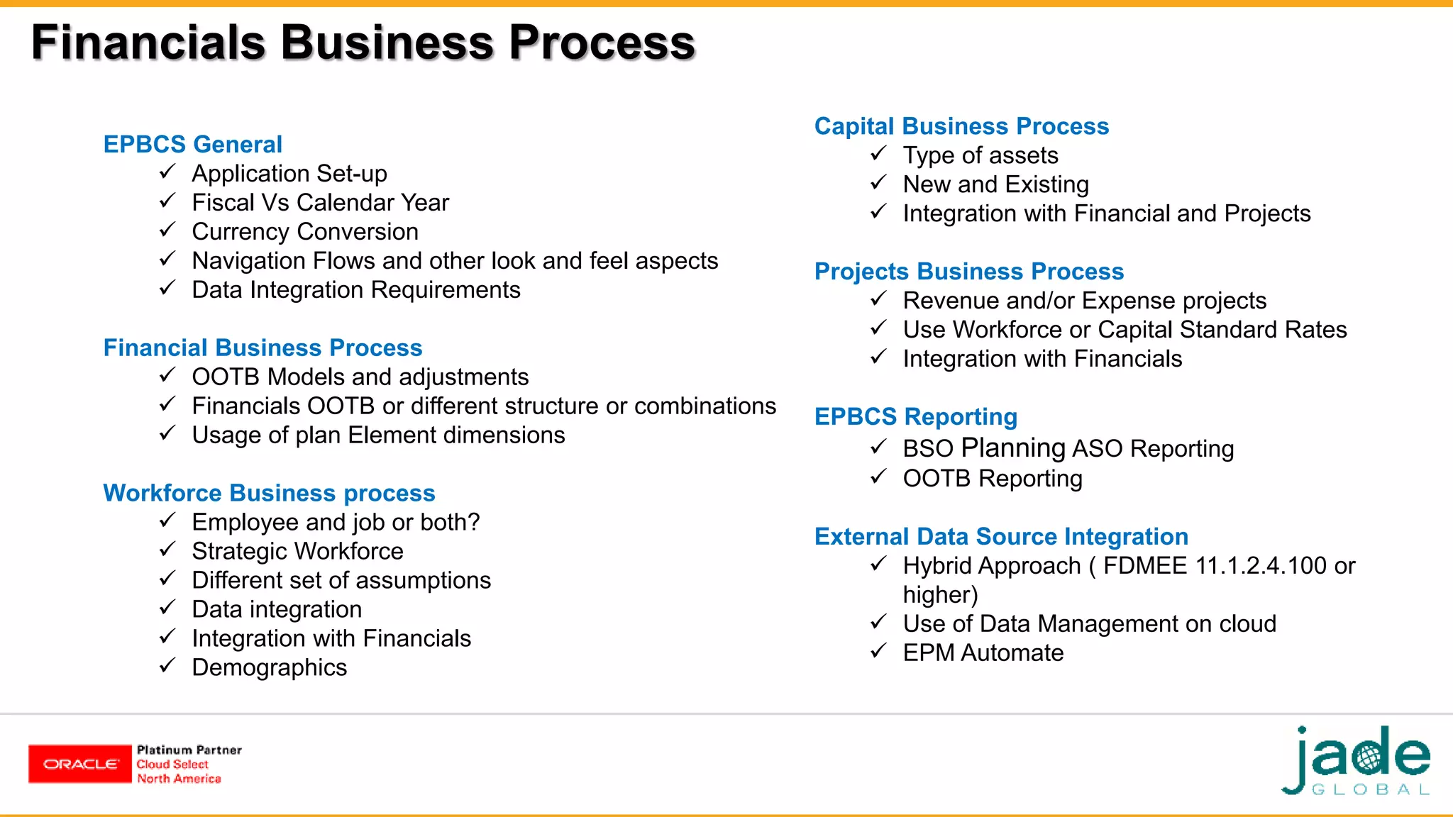 Financials Business Process
EPBCS General
 Application Set-up
 Fiscal Vs Calendar Year
 Currency Conversion
 Navigation Flows and other look and feel aspects
 Data Integration Requirements
Financial Business Process
 OOTB Models and adjustments
 Financials OOTB or different structure or combinations
 Usage of plan Element dimensions
Workforce Business process
 Employee and job or both?
 Strategic Workforce
 Different set of assumptions
 Data integration
 Integration with Financials
 Demographics
Capital Business Process
 Type of assets
 New and Existing
 Integration with Financial and Projects
Projects Business Process
 Revenue and/or Expense projects
 Use Workforce or Capital Standard Rates
 Integration with Financials
EPBCS Reporting
 BSO Planning ASO Reporting
 OOTB Reporting
External Data Source Integration
 Hybrid Approach ( FDMEE 11.1.2.4.100 or
higher)
 Use of Data Management on cloud
 EPM Automate
 