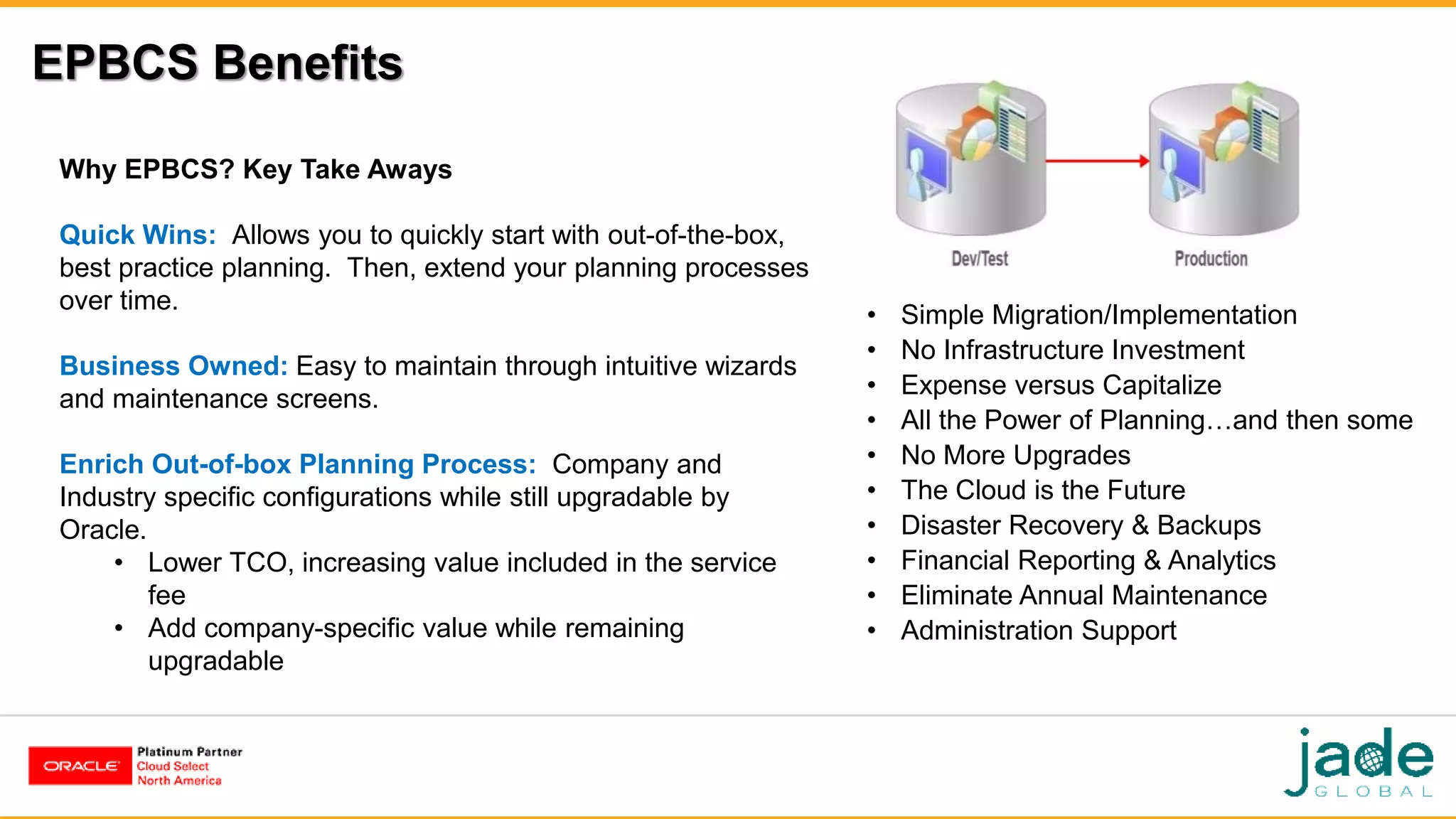 EPBCS Benefits
Why EPBCS? Key Take Aways
Quick Wins: Allows you to quickly start with out-of-the-box,
best practice planning. Then, extend your planning processes
over time.
Business Owned: Easy to maintain through intuitive wizards
and maintenance screens.
Enrich Out-of-box Planning Process: Company and
Industry specific configurations while still upgradable by
Oracle.
• Lower TCO, increasing value included in the service
fee
• Add company-specific value while remaining
upgradable
• Simple Migration/Implementation
• No Infrastructure Investment
• Expense versus Capitalize
• All the Power of Planning…and then some
• No More Upgrades
• The Cloud is the Future
• Disaster Recovery & Backups
• Financial Reporting & Analytics
• Eliminate Annual Maintenance
• Administration Support
 