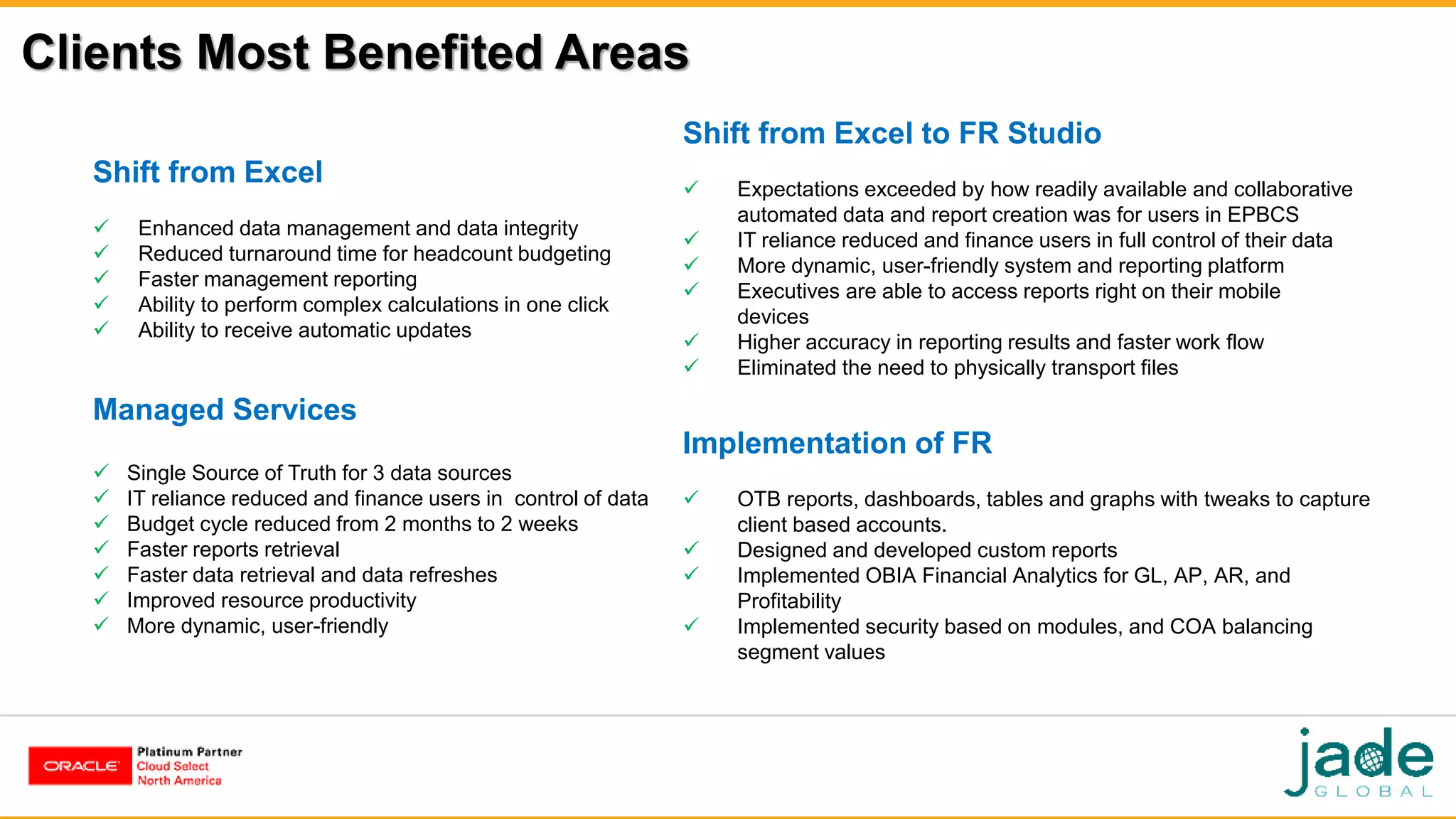 Clients Most Benefited Areas
Shift from Excel
 Enhanced data management and data integrity
 Reduced turnaround time for headcount budgeting
 Faster management reporting
 Ability to perform complex calculations in one click
 Ability to receive automatic updates
Shift from Excel to FR Studio
 Expectations exceeded by how readily available and collaborative
automated data and report creation was for users in EPBCS
 IT reliance reduced and finance users in full control of their data
 More dynamic, user-friendly system and reporting platform
 Executives are able to access reports right on their mobile
devices
 Higher accuracy in reporting results and faster work flow
 Eliminated the need to physically transport files
Managed Services
 Single Source of Truth for 3 data sources
 IT reliance reduced and finance users in control of data
 Budget cycle reduced from 2 months to 2 weeks
 Faster reports retrieval
 Faster data retrieval and data refreshes
 Improved resource productivity
 More dynamic, user-friendly
Implementation of FR
 OTB reports, dashboards, tables and graphs with tweaks to capture
client based accounts.
 Designed and developed custom reports
 Implemented OBIA Financial Analytics for GL, AP, AR, and
Profitability
 Implemented security based on modules, and COA balancing
segment values
 