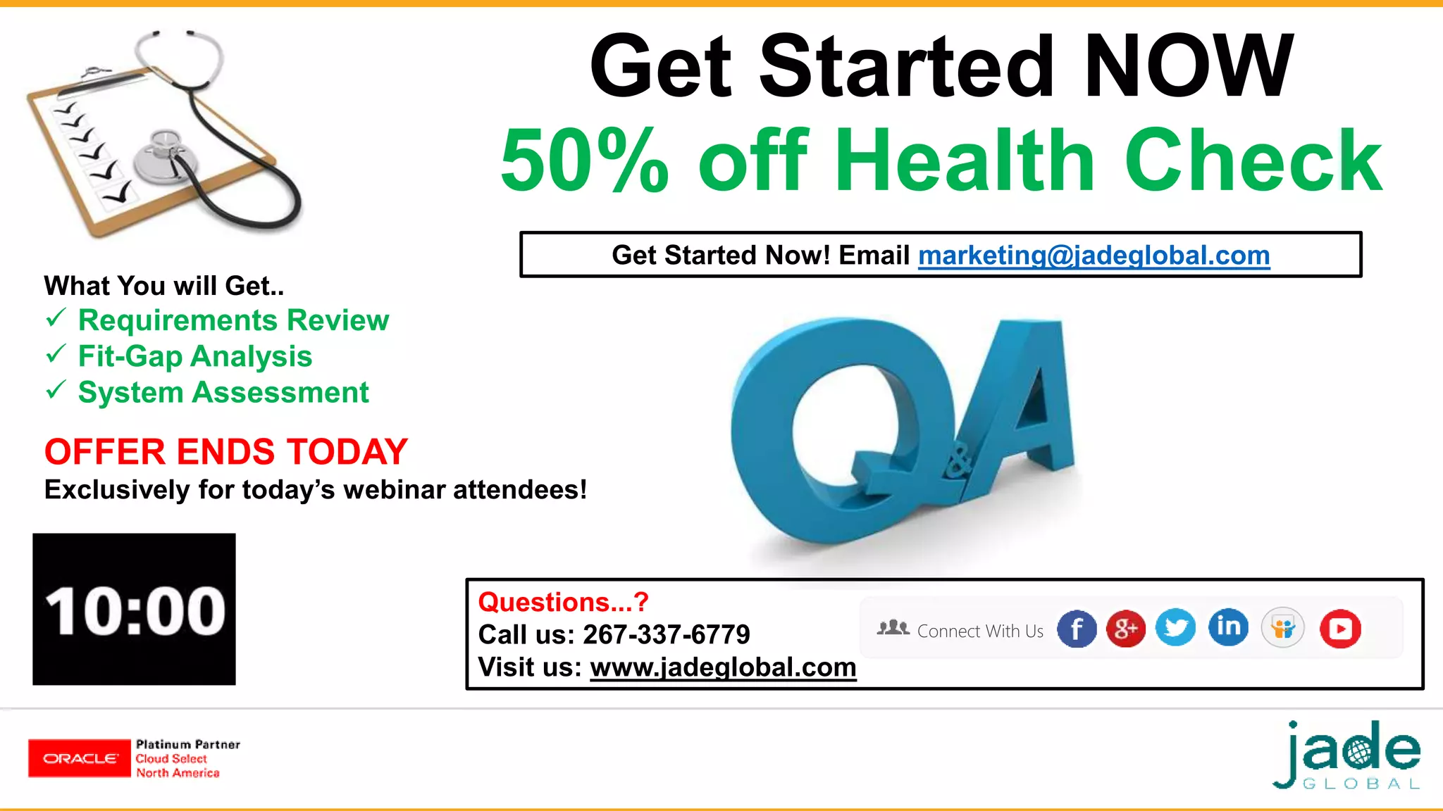 Get Started NOW
50% off Health Check
Get Started Now! Email marketing@jadeglobal.com
Questions...?
Call us: 267-337-6779
Visit us: www.jadeglobal.com
Connect With Us
What You will Get..
 Requirements Review
 Fit-Gap Analysis
 System Assessment
OFFER ENDS TODAY
Exclusively for today’s webinar attendees!
 