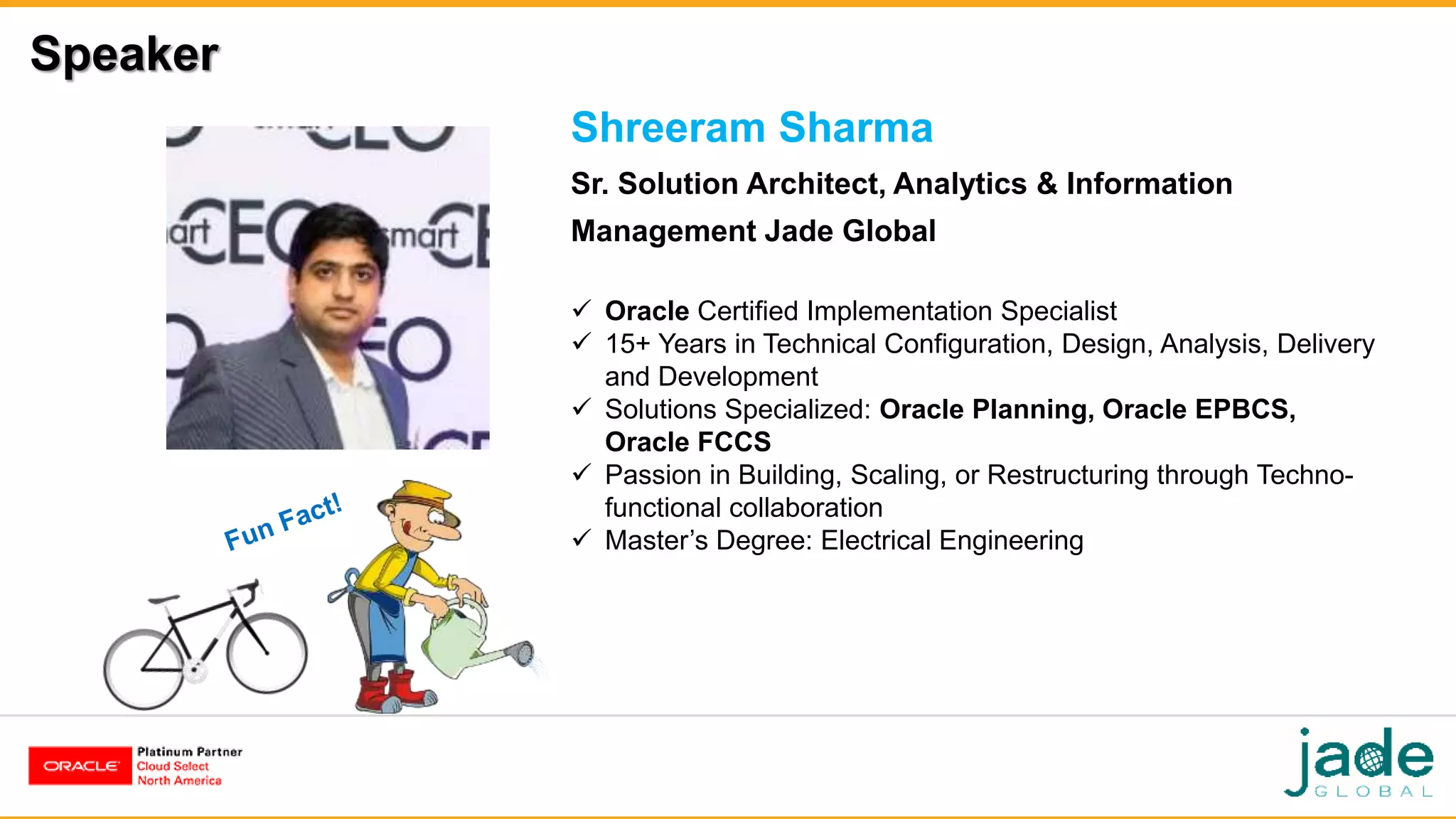 Speaker
Shreeram Sharma
Sr. Solution Architect, Analytics & Information
Management Jade Global
 Oracle Certified Implementation Specialist
 15+ Years in Technical Configuration, Design, Analysis, Delivery
and Development
 Solutions Specialized: Oracle Planning, Oracle EPBCS,
Oracle FCCS
 Passion in Building, Scaling, or Restructuring through Techno-
functional collaboration
 Master’s Degree: Electrical Engineering
 