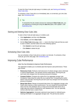 To start the Clear Cube job right away or to delete a job, see Starting and Deleting
Clear Cube Jobs.
To schedule a Clear Cube job to run immediately, later, or at intervals, go to the Jobs
page. See Scheduling Jobs .
Tip:
To streamline the job creation process for subsequent Clear Cube jobs, you
can duplicate an existing job using the Save As option, then update it. See
Duplicating Jobs.
Starting and Deleting Clear Cube Jobs
To start a Clear Cube job right away or to delete a job:
1. Click Application, and then click Overview.
2. Click Actions, and then Clear Cube.
3. On the Clear Cube listing page, click next to the Clear Cube job that you want
to start or delete, and then select one of the following options:
• Click Submit to start the job right away.
• Click Delete to delete the job.
Scheduling Clear Cube Jobs
You can schedule a Clear Cube job to run later or at intervals. To schedule a Clear
Cube job, go to the Jobs page. See Scheduling Jobs.
Improving Cube Performance
Jobs You Can Schedule to Improve Cube Performance
The application enables you to schedule jobs that improve cube performance. These
jobs include:
• Restructure Cube: Performs a full restructure of a block storage cube to eliminate
or reduce fragmentation. This will also remove empty blocks. Running this job
won't push any changes from the business process to Essbase.
• Compact Outline: Compacts the outline file of an aggregate storage cube.
Compaction helps keep the outline file at an optimal size. Compacting the outline
doesn't clear the data. Running this job won't push any changes from the business
process to Essbase.
• Merge Data Slices: Merges incremental data slices of an aggregate storage cube.
Fewer slices improve a cube’s performance. You can merge all incremental data
slices into the main database slice or merge all incremental data slices into a
single data slice without changing the main database slice. You can optionally
remove cells that have a value of zero.
• Optimize Aggregation: Generates optimized views based on collected query
tracking information in an aggregate storage cube. This job has two actions:
Chapter 6
Managing Cubes
6-6
 