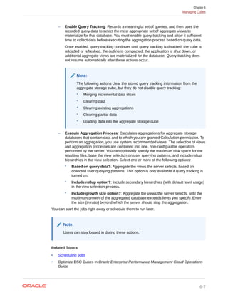 – Enable Query Tracking: Records a meaningful set of queries, and then uses the
recorded query data to select the most appropriate set of aggregate views to
materialize for that database. You must enable query tracking and allow it sufficient
time to collect data before executing the aggregation process based on query data.
Once enabled, query tracking continues until query tracking is disabled, the cube is
reloaded or refreshed, the outline is compacted, the application is shut down, or
additional aggregate views are materialized for the database. Query tracking does
not resume automatically after these actions occur.
Note:
The following actions clear the stored query tracking information from the
aggregate storage cube, but they do not disable query tracking:
* Merging incremental data slices
* Clearing data
* Clearing existing aggregations
* Clearing partial data
* Loading data into the aggregate storage cube
– Execute Aggregation Process: Calculates aggregations for aggregate storage
databases that contain data and to which you are granted Calculation permission. To
perform an aggregation, you use system recommended views. The selection of views
and aggregation processes are combined into one, non-configurable operation
performed by the server. You can optionally specify the maximum disk space for the
resulting files, base the view selection on user querying patterns, and include rollup
hierarchies in the view selection. Select one or more of the following options:
* Based on query data?: Aggregate the views the server selects, based on
collected user querying patterns. This option is only available if query tracking is
turned on.
* Include rollup option?: Include secondary hierarchies (with default level usage)
in the view selection process.
* Include growth size option?: Aggregate the views the server selects, until the
maximum growth of the aggregated database exceeds limits you specify. Enter
the size (in ratio) beyond which the server should stop the aggregation.
You can start the jobs right away or schedule them to run later.
Note:
Users can stay logged in during these actions.
Related Topics
• Scheduling Jobs
• Optimize BSO Cubes in Oracle Enterprise Performance Management Cloud Operations
Guide
Chapter 6
Managing Cubes
6-7
 