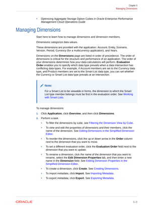 • Optimizing Aggregate Storage Option Cubes in Oracle Enterprise Performance
Management Cloud Operations Guide
Managing Dimensions
Start here to learn how to manage dimensions and dimension members.
Dimensions categorize data values.
These dimensions are provided with the application: Account, Entity, Scenario,
Version, Period, Currency (for a multicurrency application), and Years.
Dimensions on the Dimensions page are listed in order of precedence. The order of
dimensions is critical for the structure and performance of an application. The order of
your dimensions determines how your data calculations will perform. Evaluation
Order enables you to specify which data type prevails when a data intersection has
conflicting data types. For example, if Account members are set to the Currency data
type, and Product members are set to the Smart List data type, you can set whether
the Currency or Smart List data type prevails at an intersection.
Note:
For a Smart List to be viewable in forms, the dimension to which the Smart
List type member belongs must be first in the evaluation order. See Working
with Smart Lists.
To manage dimensions:
1. Click Application, click Overview, and then click Dimensions.
2. Perform a task:
• To filter the dimensions by cube, see Filtering the Dimension View by Cube.
• To view and edit the properties of dimensions and their members, click the
name of the dimension. See Editing Dimensions in the Simplified Dimension
Editor.
• To reorder the dimensions, click the up or down arrow in the Order column
next to the dimension that you want to move.
• To set a different evaluation order, click the Evaluation Order field next to the
dimension that you want to update.
• To rename a dimension, click the name of the dimension that you want to
rename, select the Edit Dimension Properties tab, and then enter a new
name in the Dimension field. See Editing Dimension Properties in the
Simplified Dimension Editor.
• To create a dimension, click Create. See Creating Dimensions.
• To import metadata, click Import. See Importing Metadata.
• To export metadata, click Export. See Exporting Metadata.
Chapter 6
Managing Dimensions
6-8
 
