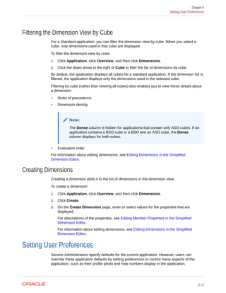 Filtering the Dimension View by Cube
For a Standard application, you can filter the dimension view by cube. When you select a
cube, only dimensions used in that cube are displayed.
To filter the dimension view by cube:
1. Click Application, click Overview, and then click Dimensions.
2. Click the down arrow to the right of Cube to filter the list of dimensions by cube.
By default, the application displays all cubes for a standard application. If the dimension list is
filtered, the application displays only the dimensions used in the selected cube.
Filtering by cube (rather than viewing all cubes) also enables you to view these details about
a dimension:
• Order of precedence
• Dimension density
Note:
The Dense column is hidden for applications that contain only ASO cubes. If an
application contains a BSO cube or a BSO and an ASO cube, the Dense
column displays for both cubes.
• Evaluation order
For information about editing dimensions, see Editing Dimensions in the Simplified
Dimension Editor.
Creating Dimensions
Creating a dimension adds it to the list of dimensions in the dimension view.
To create a dimension:
1. Click Application, click Overview, and then click Dimensions.
2. Click Create.
3. On the Create Dimension page, enter or select values for the properties that are
displayed.
For descriptions of the properties, see Editing Member Properties in the Simplified
Dimension Editor.
For information about editing dimensions, see Editing Dimensions in the Simplified
Dimension Editor.
Setting User Preferences
Service Administrators specify defaults for the current application. However, users can
override these application defaults by setting preferences to control many aspects of the
application, such as their profile photo and how numbers display in the application.
Chapter 6
Setting User Preferences
6-9
 