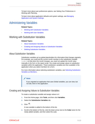 To learn more about user preferences options, see Setting Your Preferences in
Working with Planning .
To learn more about application defaults and system settings, see Managing
Application and System Settings.
Administering Variables
Related Topics
• Working with Substitution Variables
• Working with User Variables
Working with Substitution Variables
Related Topics
• About Substitution Variables
• Creating and Assigning Values to Substitution Variables
• Deleting Substitution Variables
About Substitution Variables
Substitution variables act as global placeholders for information that changes regularly.
For example, you could set the current month member to the substitution variable
CurMnth so that when the month changes, you need not update the month value
manually in the form or the report script. You create and assign values to substitution
variables within the application. These substitution variables are then available in the
application when you select members for a form.
For more information about selecting substitution variables, see Selecting Substitution
Variables as Members.
Note:
If you migrated an application that uses Global variables, you can view, but
not edit, them in the application.
Creating and Assigning Values to Substitution Variables
To create a substitution variable and assign values to it:
1. From the Home page, click Tools, and then click Variables.
2. Select the Substitution Variables tab.
3. Click .
A new variable is added to the bottom of the list.
4. Scroll to the bottom of the list, click the down arrow next to the Cube name for the
newly added variable, and then select the cube.
Chapter 6
Administering Variables
6-10
 