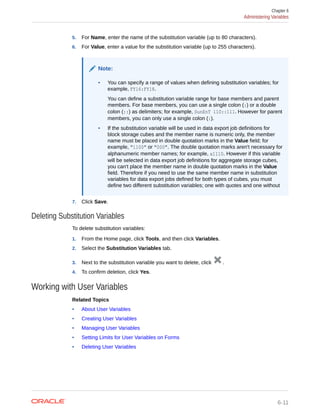 5. For Name, enter the name of the substitution variable (up to 80 characters).
6. For Value, enter a value for the substitution variable (up to 255 characters).
Note:
• You can specify a range of values when defining substitution variables; for
example, FY16:FY18.
You can define a substitution variable range for base members and parent
members. For base members, you can use a single colon (:) or a double
colon (::) as delimiters; for example, SunEnT 110::111. However for parent
members, you can only use a single colon (:).
• If the substitution variable will be used in data export job definitions for
block storage cubes and the member name is numeric only, the member
name must be placed in double quotation marks in the Value field; for
example, "1100" or "000". The double quotation marks aren't necessary for
alphanumeric member names; for example, a1110. However if this variable
will be selected in data export job definitions for aggregate storage cubes,
you can't place the member name in double quotation marks in the Value
field. Therefore if you need to use the same member name in substitution
variables for data export jobs defined for both types of cubes, you must
define two different substitution variables; one with quotes and one without
7. Click Save.
Deleting Substitution Variables
To delete substitution variables:
1. From the Home page, click Tools, and then click Variables.
2. Select the Substitution Variables tab.
3. Next to the substitution variable you want to delete, click .
4. To confirm deletion, click Yes.
Working with User Variables
Related Topics
• About User Variables
• Creating User Variables
• Managing User Variables
• Setting Limits for User Variables on Forms
• Deleting User Variables
Chapter 6
Administering Variables
6-11
 
