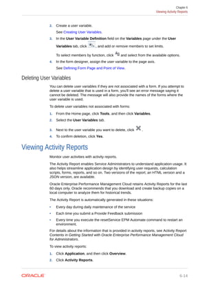 2. Create a user variable.
See Creating User Variables.
3. In the User Variable Definition field on the Variables page under the User
Variables tab, click , and add or remove members to set limits.
To select members by function, click and select from the available options.
4. In the form designer, assign the user variable to the page axis.
See Defining Form Page and Point of View.
Deleting User Variables
You can delete user variables if they are not associated with a form. If you attempt to
delete a user variable that is used in a form, you'll see an error message saying it
cannot be deleted. The message will also provide the names of the forms where the
user variable is used.
To delete user variables not associated with forms:
1. From the Home page, click Tools, and then click Variables.
2. Select the User Variables tab.
3. Next to the user variable you want to delete, click .
4. To confirm deletion, click Yes.
Viewing Activity Reports
Monitor user activities with activity reports.
The Activity Report enables Service Administrators to understand application usage. It
also helps streamline application design by identifying user requests, calculation
scripts, forms, reports, and so on. Two versions of the report; an HTML version and a
JSON version, are available.
Oracle Enterprise Performance Management Cloud retains Activity Reports for the last
60 days only. Oracle recommends that you download and create backup copies on a
local computer to analyze them for historical trends.
The Activity Report is automatically generated in these situations:
• Every day during daily maintenance of the service
• Each time you submit a Provide Feedback submission
• Every time you execute the resetService EPM Automate command to restart an
environment.
For details about the information that is provided in activity reports, see Activity Report
Contents in Getting Started with Oracle Enterprise Performance Management Cloud
for Administrators.
To view activity reports:
1. Click Application, and then click Overview.
2. Click Activity Reports.
Chapter 6
Viewing Activity Reports
6-14
 
