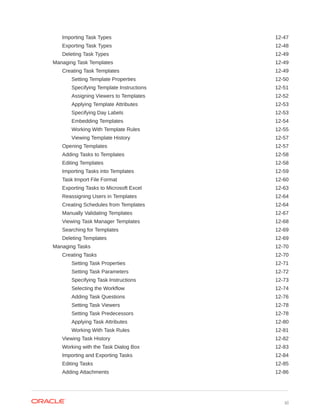 Importing Task Types 12-47
Exporting Task Types 12-48
Deleting Task Types 12-49
Managing Task Templates 12-49
Creating Task Templates 12-49
Setting Template Properties 12-50
Specifying Template Instructions 12-51
Assigning Viewers to Templates 12-52
Applying Template Attributes 12-53
Specifying Day Labels 12-53
Embedding Templates 12-54
Working With Template Rules 12-55
Viewing Template History 12-57
Opening Templates 12-57
Adding Tasks to Templates 12-58
Editing Templates 12-58
Importing Tasks into Templates 12-59
Task Import File Format 12-60
Exporting Tasks to Microsoft Excel 12-63
Reassigning Users in Templates 12-64
Creating Schedules from Templates 12-64
Manually Validating Templates 12-67
Viewing Task Manager Templates 12-68
Searching for Templates 12-69
Deleting Templates 12-69
Managing Tasks 12-70
Creating Tasks 12-70
Setting Task Properties 12-71
Setting Task Parameters 12-72
Specifying Task Instructions 12-73
Selecting the Workflow 12-74
Adding Task Questions 12-76
Setting Task Viewers 12-78
Setting Task Predecessors 12-78
Applying Task Attributes 12-80
Working With Task Rules 12-81
Viewing Task History 12-82
Working with the Task Dialog Box 12-83
Importing and Exporting Tasks 12-84
Editing Tasks 12-85
Adding Attachments 12-86
xi
 