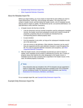 • Example Entity Dimension Import File
• Other Supported Delimiter Characters
About the Metadata Import File
Before you begin loading, you must create an import file for each artifact you want to
import (dimensions, smart lists, and exchange rate tables). The import file must
contain a header record, and then below the header record, a list of metadata records
that you want to import or update. The file format can be .csv (comma-delimited) or .txt
(tab-delimited or other delimiter characters).
1. A header record, the first line in the file:
• Lists the dimension and any member properties used by subsequent metadata
records; the header record and subsequent records don't need to include all
properties; properties that are not included are inherited from the
corresponding parent's default property value
• Is case sensitive
• Can list properties in any order, as long as the subsequent metadata records
are in the same order
• Can use comma or tab delimiters. Other delimiter characters can be used if
they are supported and the same delimiter character is used throughout the
file. For a list of supported delimiter characters and exceptions, see Other
Supported Delimiter Characters.
2. After the header record, a list of metadata records that you want to import or
update. Each metadata record contains a delimited list (comma, tab, or other) of
property values that matches the order designated in the header record. A
metadata record can skip a property that is specified in the header record; in this
case, the default property is assumed.
Note:
Only characters that are included in the UTF-8 character set are supported in
import or export files. Characters that aren't included in the UTF-8 character
set are considered invalid. For dimension name restrictions, see Naming
Restrictions for Dimensions, Members, and Aliases.
For an example import file, see Example Entity Dimension Import File.
Example Entity Dimension Import File
Chapter 6
Importing and Exporting Data and Metadata
6-16
 