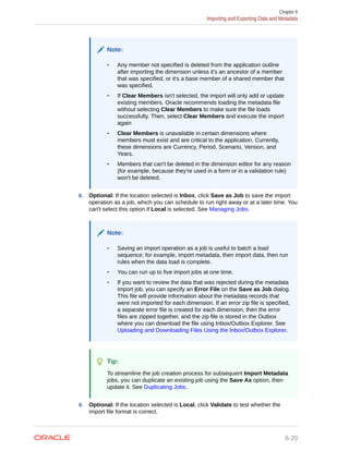 Note:
• Any member not specified is deleted from the application outline
after importing the dimension unless it's an ancestor of a member
that was specified, or it's a base member of a shared member that
was specified.
• If Clear Members isn't selected, the import will only add or update
existing members. Oracle recommends loading the metadata file
without selecting Clear Members to make sure the file loads
successfully. Then, select Clear Members and execute the import
again
• Clear Members is unavailable in certain dimensions where
members must exist and are critical to the application. Currently,
these dimensions are Currency, Period, Scenario, Version, and
Years.
• Members that can't be deleted in the dimension editor for any reason
(for example, because they're used in a form or in a validation rule)
won't be deleted.
8. Optional: If the location selected is Inbox, click Save as Job to save the import
operation as a job, which you can schedule to run right away or at a later time. You
can't select this option if Local is selected. See Managing Jobs.
Note:
• Saving an import operation as a job is useful to batch a load
sequence; for example, import metadata, then import data, then run
rules when the data load is complete.
• You can run up to five import jobs at one time.
• If you want to review the data that was rejected during the metadata
import job, you can specify an Error File on the Save as Job dialog.
This file will provide information about the metadata records that
were not imported for each dimension. If an error zip file is specified,
a separate error file is created for each dimension, then the error
files are zipped together, and the zip file is stored in the Outbox
where you can download the file using Inbox/Outbox Explorer. See
Uploading and Downloading Files Using the Inbox/Outbox Explorer.
Tip:
To streamline the job creation process for subsequent Import Metadata
jobs, you can duplicate an existing job using the Save As option, then
update it. See Duplicating Jobs.
9. Optional: If the location selected is Local, click Validate to test whether the
import file format is correct.
Chapter 6
Importing and Exporting Data and Metadata
6-20
 