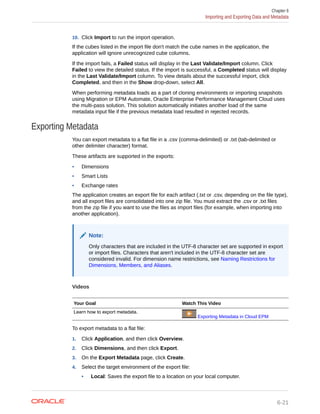 10. Click Import to run the import operation.
If the cubes listed in the import file don't match the cube names in the application, the
application will ignore unrecognized cube columns.
If the import fails, a Failed status will display in the Last Validate/Import column. Click
Failed to view the detailed status. If the import is successful, a Completed status will display
in the Last Validate/Import column. To view details about the successful import, click
Completed, and then in the Show drop-down, select All.
When performing metadata loads as a part of cloning environments or importing snapshots
using Migration or EPM Automate, Oracle Enterprise Performance Management Cloud uses
the multi-pass solution. This solution automatically initiates another load of the same
metadata input file if the previous metadata load resulted in rejected records.
Exporting Metadata
You can export metadata to a flat file in a .csv (comma-delimited) or .txt (tab-delimited or
other delimiter character) format.
These artifacts are supported in the exports:
• Dimensions
• Smart Lists
• Exchange rates
The application creates an export file for each artifact (.txt or .csv, depending on the file type),
and all export files are consolidated into one zip file. You must extract the .csv or .txt files
from the zip file if you want to use the files as import files (for example, when importing into
another application).
Note:
Only characters that are included in the UTF-8 character set are supported in export
or import files. Characters that aren't included in the UTF-8 character set are
considered invalid. For dimension name restrictions, see Naming Restrictions for
Dimensions, Members, and Aliases.
Videos
Your Goal Watch This Video
Learn how to export metadata.
Exporting Metadata in Cloud EPM
To export metadata to a flat file:
1. Click Application, and then click Overview.
2. Click Dimensions, and then click Export.
3. On the Export Metadata page, click Create.
4. Select the target environment of the export file:
• Local: Saves the export file to a location on your local computer.
Chapter 6
Importing and Exporting Data and Metadata
6-21
 