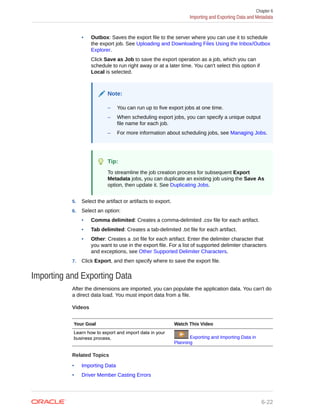 • Outbox: Saves the export file to the server where you can use it to schedule
the export job. See Uploading and Downloading Files Using the Inbox/Outbox
Explorer.
Click Save as Job to save the export operation as a job, which you can
schedule to run right away or at a later time. You can't select this option if
Local is selected.
Note:
– You can run up to five export jobs at one time.
– When scheduling export jobs, you can specify a unique output
file name for each job.
– For more information about scheduling jobs, see Managing Jobs.
Tip:
To streamline the job creation process for subsequent Export
Metadata jobs, you can duplicate an existing job using the Save As
option, then update it. See Duplicating Jobs.
5. Select the artifact or artifacts to export.
6. Select an option:
• Comma delimited: Creates a comma-delimited .csv file for each artifact.
• Tab delimited: Creates a tab-delimited .txt file for each artifact.
• Other: Creates a .txt file for each artifact. Enter the delimiter character that
you want to use in the export file. For a list of supported delimiter characters
and exceptions, see Other Supported Delimiter Characters.
7. Click Export, and then specify where to save the export file.
Importing and Exporting Data
After the dimensions are imported, you can populate the application data. You can't do
a direct data load. You must import data from a file.
Videos
Your Goal Watch This Video
Learn how to export and import data in your
business process. Exporting and Importing Data in
Planning
Related Topics
• Importing Data
• Driver Member Casting Errors
Chapter 6
Importing and Exporting Data and Metadata
6-22
 