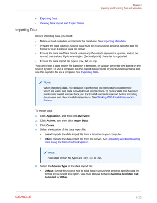 • Exporting Data
• Viewing Data Import and Export Status
Importing Data
Before importing data, you must:
• Define or load metadata and refresh the database. See Importing Metadata.
• Prepare the data load file. Source data must be in a business process-specific data file
format or in an Essbase data file format.
• Ensure the data load files do not contain any thousands separators, quotes, and so on,
around data values. Up to one single . (decimal point) character is supported.
• Ensure the data import file type is .csv, .txt, or .zip.
You can create a data import file based on a template, or you can generate one based on the
source system. To use a template, run the export data process in your business process and
use the exported file as a template. See Exporting Data.
Note:
When importing data, no validation is performed on intersections to determine
which are valid, and data is loaded to all intersections. To review data that has been
loaded into invalid intersections, run the Invalid Intersection report before importing
data to see and clear invalid intersections. See Working With Invalid Intersection
Reports.
To import data:
1. Click Application, and then click Overview.
2. Click Actions, and then click Import Data.
3. Click Create.
4. Select the location of the data import file:
• Local: Imports the data import file from a location on your computer.
• Inbox: Imports the data import file from the server. See Uploading and Downloading
Files Using the Inbox/Outbox Explorer.
Note:
Valid data import file types are .csv, .txt, or .zip.
5. Select the Source Type of the data import file:
• Default: Select this source type to load data in a business process-specific data file
format. If you select this option, you must choose between Comma delimited, Tab
delimited, or Other.
Chapter 6
Importing and Exporting Data and Metadata
6-23
 