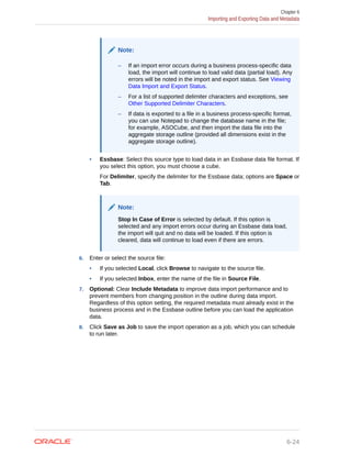 Note:
– If an import error occurs during a business process-specific data
load, the import will continue to load valid data (partial load). Any
errors will be noted in the import and export status. See Viewing
Data Import and Export Status.
– For a list of supported delimiter characters and exceptions, see
Other Supported Delimiter Characters.
– If data is exported to a file in a business process-specific format,
you can use Notepad to change the database name in the file;
for example, ASOCube, and then import the data file into the
aggregate storage outline (provided all dimensions exist in the
aggregate storage outline).
• Essbase: Select this source type to load data in an Essbase data file format. If
you select this option, you must choose a cube.
For Delimiter, specify the delimiter for the Essbase data; options are Space or
Tab.
Note:
Stop In Case of Error is selected by default. If this option is
selected and any import errors occur during an Essbase data load,
the import will quit and no data will be loaded. If this option is
cleared, data will continue to load even if there are errors.
6. Enter or select the source file:
• If you selected Local, click Browse to navigate to the source file.
• If you selected Inbox, enter the name of the file in Source File.
7. Optional: Clear Include Metadata to improve data import performance and to
prevent members from changing position in the outline during data import.
Regardless of this option setting, the required metadata must already exist in the
business process and in the Essbase outline before you can load the application
data.
8. Click Save as Job to save the import operation as a job, which you can schedule
to run later.
Chapter 6
Importing and Exporting Data and Metadata
6-24
 