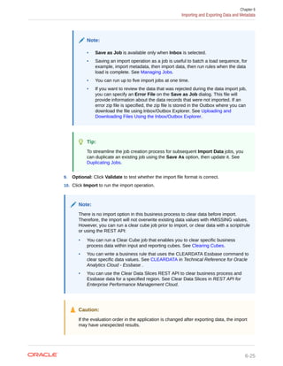 Note:
• Save as Job is available only when Inbox is selected.
• Saving an import operation as a job is useful to batch a load sequence, for
example, import metadata, then import data, then run rules when the data
load is complete. See Managing Jobs.
• You can run up to five import jobs at one time.
• If you want to review the data that was rejected during the data import job,
you can specify an Error File on the Save as Job dialog. This file will
provide information about the data records that were not imported. If an
error zip file is specified, the zip file is stored in the Outbox where you can
download the file using Inbox/Outbox Explorer. See Uploading and
Downloading Files Using the Inbox/Outbox Explorer.
Tip:
To streamline the job creation process for subsequent Import Data jobs, you
can duplicate an existing job using the Save As option, then update it. See
Duplicating Jobs.
9. Optional: Click Validate to test whether the import file format is correct.
10. Click Import to run the import operation.
Note:
There is no import option in this business process to clear data before import.
Therefore, the import will not overwrite existing data values with #MISSING values.
However, you can run a clear cube job prior to import, or clear data with a script/rule
or using the REST API:
• You can run a Clear Cube job that enables you to clear specific business
process data within input and reporting cubes. See Clearing Cubes.
• You can write a business rule that uses the CLEARDATA Essbase command to
clear specific data values. See CLEARDATA in Technical Reference for Oracle
Analytics Cloud - Essbase .
• You can use the Clear Data Slices REST API to clear business process and
Essbase data for a specified region. See Clear Data Slices in REST API for
Enterprise Performance Management Cloud.
Caution:
If the evaluation order in the application is changed after exporting data, the import
may have unexpected results.
Chapter 6
Importing and Exporting Data and Metadata
6-25
 