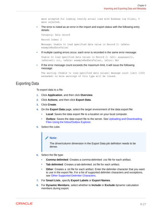 were accepted for loading (verify actual load with Essbase log files), 0
were rejected.
• The error is noted as an error in the import and export status with the following entry
details:
Category: Data record
Record Index: 2
Message: Unable to load specified data value in Record 2: (aDate:
exampleBadDateValue)
• If multiple casting errors occur, each error is recorded in the same error message:
Unable to load specified data values in Record 2: (aSl: aaaaaaasl1),
(aPercent: cc), (aDate: exampleBadDateValue), (aCurr: bb)
• If the error message count exceeds the maximum limit, it will issue the following
message:
The warning [Unable to load specified data values] message count limit (100)
exceeded: no more warnings of this type will be issued.
Exporting Data
To export data to a file:
1. Click Application, and then click Overview.
2. Click Actions, and then click Export Data.
3. Click Create.
4. On the Export Data page, select the target environment of the data export file:
• Local: Saves the data export file to a location on your local computer.
• Outbox: Saves the data export file to the server. See Uploading and Downloading
Files Using the Inbox/Outbox Explorer.
5. Select the cube.
Note:
The driver/column dimension in the Export Data job definition needs to be
dense.
6. Select the file type:
• Comma delimited: Creates a comma-delimited .csv file for each artifact.
• Tab delimited: Creates a tab-delimited .txt file for each artifact.
• Other: Creates a .txt file for each artifact. Enter the delimiter character that you want
to use in the export file. For a list of supported delimiter characters and exceptions,
see Other Supported Delimiter Characters.
7. For Smart Lists, specify Export Labels or Export Names.
8. For Dynamic Members, select whether to Include or Exclude dynamic calculation
members during export.
Chapter 6
Importing and Exporting Data and Metadata
6-27
 