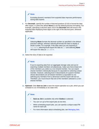 Note:
Excluding dynamic members from exported data improves performance
during data exports.
9. For Decimals, specify the number of decimal positions (0-16) to format the data
after export, or select the default None to use the default precision formatting. For
example, specifying a decimal value of 3 in the Decimals field will result in the
exported data displaying three digits to the right of the decimal point, wherever
applicable.
Note:
Selecting None formats the decimal number as specified in the default
precision settings, whereas selecting 0 formats the data to display a
whole number. For example, if the data value you are exporting is
123.45678, selecting 0 will export the data as 123 and selecting None
will export the data as 123.45678.
10. Select the slice of data to be exported.
Note:
If you're exporting data from an aggregate storage cube and you're
exporting multiple members simultaneously, make sure that at least one
of the members you select is a non-shared member. You can export
shared members individually because it's equivalent to selecting a base
member. However, selecting level 0 descendants of a parent member
whose descendants are all shared members is equivalent to not
selecting any members from a dimension and the export will not run.
Therefore, you must ensure that one of the members selected is a non-
shared member.
11. Optional: Click Save as Job to save the export operation as a job, which you can
schedule to run immediately or at a later time.
Note:
• Save as Job is available only when Outbox is selected.
• You can run up to five export jobs at one time.
• When scheduling export jobs, you can specify a unique output file
name for each job.
• For more information about scheduling jobs, see Managing Jobs.
Chapter 6
Importing and Exporting Data and Metadata
6-28
 