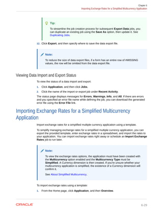 Tip:
To streamline the job creation process for subsequent Export Data jobs, you
can duplicate an existing job using the Save As option, then update it. See
Duplicating Jobs.
12. Click Export, and then specify where to save the data export file.
Note:
To reduce the size of data export files, if a form has an entire row of #MISSING
values, the row will be omitted from the data export file.
Viewing Data Import and Export Status
To view the status of a data import and export:
1. Click Application, and then click Jobs.
2. Click the name of the import or export job under Recent Activity.
The status page displays messages for Errors, Warnings, Info, and All. If there are errors
and you specified an error file name while defining the job, you can download the generated
error file using the Error File link.
Importing Exchange Rates for a Simplified Multicurrency
Application
Import exchange rates for a simplified multiple currency application using a template.
To simplify managing exchange rates for a simplified multiple currency application, you can
export the provided template, enter exchange rates in a spreadsheet, and import the rates to
your application. You can import exchange rates right away or schedule an Import Exchange
Rates job to run later.
Note:
To view the exchange rates options, the application must have been created with
the Multicurrency option enabled and the Multicurrency Type must be
Simplified. A Currency dimension is then created. If you're unsure whether your
multicurrency application is simplified, the existence of a Currency dimension will
confirm it.
See About Simplified Multicurrency.
To import exchange rates using a template:
1. From the Home page, click Application, and then Overview.
Chapter 6
Importing Exchange Rates for a Simplified Multicurrency Application
6-29
 