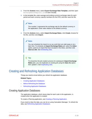 2. From the Actions menu, select Export Exchange Rate Template, and then open
ExchangeRateTemplate.csv or save it locally.
3. In the template file, enter average and ending currency exchange rates for each
period and each currency, specify members for the POV, and then save the file.
Note:
The number 1 represents the exchange rate for the default currency in
the application. Enter rates relative to the default currency.
4. From the Actions menu, select Import Exchange Rates, click Create, browse for
the file, and then click Import.
Note:
You can schedule the import to run as a job that runs right away or at a
later time. To schedule an Import Exchange Rates job, select the Inbox
option, point to an import file that is located in the Inbox, and then click
Save as Job. See Scheduling Jobs.
Tip:
To streamline the job creation process for subsequent Import Exchange
Rates jobs, you can duplicate an existing job using the Save As option,
then update it. See Duplicating Jobs.
Creating and Refreshing Application Databases
Things you need to know before you refresh the application database.
Related Topics
• Creating Application Databases
• Before Refreshing the Database
• Refreshing Application Databases
Creating Application Databases
The application database, which stores data for each cube in the application, is
created when the application is created.
To create a Planning application, see Creating a Planning Application.
If you need to clear the data, you can do so using Calculation Manager. To refresh the
data, see Refreshing Application Databases.
Chapter 6
Creating and Refreshing Application Databases
6-30
 