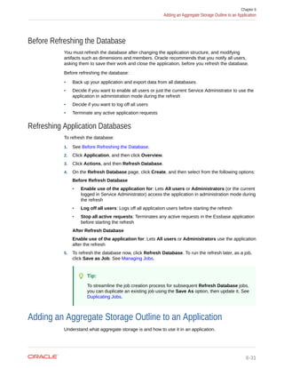 Before Refreshing the Database
You must refresh the database after changing the application structure, and modifying
artifacts such as dimensions and members. Oracle recommends that you notify all users,
asking them to save their work and close the application, before you refresh the database.
Before refreshing the database:
• Back up your application and export data from all databases.
• Decide if you want to enable all users or just the current Service Administrator to use the
application in administration mode during the refresh
• Decide if you want to log off all users
• Terminate any active application requests
Refreshing Application Databases
To refresh the database:
1. See Before Refreshing the Database.
2. Click Application, and then click Overview.
3. Click Actions, and then Refresh Database.
4. On the Refresh Database page, click Create, and then select from the following options:
Before Refresh Database
• Enable use of the application for: Lets All users or Administrators (or the current
logged in Service Administrator) access the application in administration mode during
the refresh
• Log off all users: Logs off all application users before starting the refresh
• Stop all active requests: Terminates any active requests in the Essbase application
before starting the refresh
After Refresh Database
Enable use of the application for: Lets All users or Administrators use the application
after the refresh
5. To refresh the database now, click Refresh Database. To run the refresh later, as a job,
click Save as Job. See Managing Jobs.
Tip:
To streamline the job creation process for subsequent Refresh Database jobs,
you can duplicate an existing job using the Save As option, then update it. See
Duplicating Jobs.
Adding an Aggregate Storage Outline to an Application
Understand what aggregate storage is and how to use it in an application.
Chapter 6
Adding an Aggregate Storage Outline to an Application
6-31
 