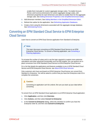 enable them manually for custom aggregate storage cubes. To enable Account,
Period, and Currency dimensions for custom aggregate storage cubes, edit
dimension properties for each dimension and select to enable them for the aggregate
storage cube. See Editing Dimension Properties in the Simplified Dimension Editor.
3. Add dimension members. See Adding Members in the Simplified Dimension Editor.
4. Refresh the outline for the application. See Refreshing Application Databases.
5. Create a form using the dimensions associated with the aggregate storage database.
See Administering Forms.
Converting an EPM Standard Cloud Service to EPM Enterprise
Cloud Service
Learn how to convert an EPM Cloud Service application from Standard to Enterprise.
Note:
This topic discusses converting an EPM Standard Cloud Service to an EPM
Enterprise Cloud Service. To convert a Planning application, see Converting a
Planning Application.
To increase the number of cubes and to use the logic required to support more extensive
calculations and other advanced functionality such as IPM Insights, you can perform an in-
place conversion from EPM Standard Cloud Service to EPM Enterprise Cloud Service.
For a list that details the applications and features available to you in EPM Standard Cloud
Service and EPM Enterprise Cloud Service, see About EPM Cloud Services.
Only customers who have purchased an EPM Enterprise Cloud license can convert from
Standard to Enterprise. You will be asked to confirm that you have the Enterprise order ID to
complete the conversion.
Caution:
Converting an application can't be undone. Be sure you back up your data before
converting.
To convert from an EPM Standard Cloud application to an EPM Enterprise Cloud application:
1. Click Application, and then click Overview.
2. Click Actions, and then select Convert to Enterprise.
3. In the Convert to Enterprise dialog, select the checkbox to confirm you have the
Enterprise order ID, and then click Convert to Enterprise.
Chapter 6
Converting an EPM Standard Cloud Service to EPM Enterprise Cloud Service
6-33
 