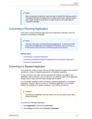 Note:
After converting to Enterprise, users will need to refresh the Planning node in
Calculation Manager to enable them to create Groovy rules. Without refresh,
users might not get the drop-down to select Groovy in the script editor of
Calculation Manager.
Converting a Planning Application
Learn how to convert Planning applications from Reporting to Standard, and from
Standard or Reporting to Enterprise.
Note:
This topic discusses converting Planning applications. To convert an EPM
Cloud Service application from Standard to Enterprise, see Converting an
EPM Standard Cloud Service to EPM Enterprise Cloud Service.
Related Topics
• Converting to a Standard Application
• Converting a Standard or Reporting Application to an Enterprise Application
• Conversion Considerations
Converting to a Standard Application
To increase the number of cubes and use the logic required to support more extensive
calculations, convert a Reporting application to a Standard application.
During conversion, one cube, and the associated dimensions are added to your
application. After conversion, you can add up to six additional cubes (three aggregate
storage outline cubes and three block storage outline cubes).
You can enable sandboxes while converting a Reporting application to a Standard
application. However, after you convert to a Standard application, you can't later
enable it for sandboxes To enable sandboxes, see Enabling Sandboxes.
Caution:
Converting an application can't be undone. Be sure you back up your data
before converting.
To convert to a Standard application:
1. Click Application, and then click Overview.
2. Click Actions, and then select Convert to Standard.
Chapter 6
Converting a Planning Application
6-34
 