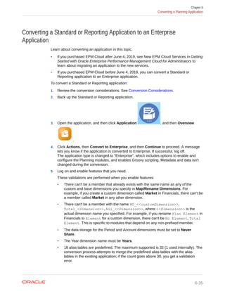 Converting a Standard or Reporting Application to an Enterprise
Application
Learn about converting an application in this topic.
• If you purchased EPM Cloud after June 4, 2019, see New EPM Cloud Services in Getting
Started with Oracle Enterprise Performance Management Cloud for Administrators to
learn about migrating an application to the new services.
• If you purchased EPM Cloud before June 4, 2019, you can convert a Standard or
Reporting application to an Enterprise application.
To convert a Standard or Reporting application:
1. Review the conversion considerations. See Conversion Considerations.
2. Back up the Standard or Reporting application.
3. Open the application, and then click Application , and then Overview
.
4. Click Actions, then Convert to Enterprise, and then Continue to proceed. A message
lets you know if the application is converted to Enterprise. If successful, log off.
The application type is changed to "Enterprise", which includes options to enable and
configure the Planning modules, and enables Groovy scripting. Metadata and data isn't
changed during the conversion.
5. Log on and enable features that you need.
These validations are performed when you enable features:
• There can't be a member that already exists with the same name as any of the
custom and base dimensions you specify in Map/Rename Dimensions. For
example, if you create a custom dimension called Market in Financials, there can't be
a member called Market in any other dimension.
• There can't be a member with the name NO_<<customDimension>>,
Total_<Dimension>>, All_<<Dimension>>, where <<Dimension>> is the
actual dimension name you specified. For example, if you rename Plan Element in
Financials to Element for a custom dimension, there can't be No Element, Total
Element. This is specific to modules that depend on any non-prefixed member.
• The data storage for the Period and Account dimensions must be set to Never
Share.
• The Year dimension name must be Years.
• 18 alias tables are predefined. The maximum supported is 32 (1 used internally). The
conversion process attempts to merge the predefined alias tables with the alias
tables in the existing application; if the count goes above 30, you get a validation
error.
Chapter 6
Converting a Planning Application
6-35
 