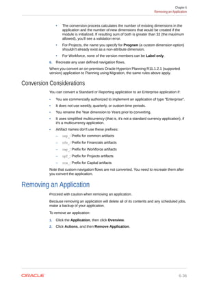 • The conversion process calculates the number of existing dimensions in the
application and the number of new dimensions that would be created if the
module is initialized. If resulting sum of both is greater than 32 (the maximum
allowed), you'll see a validation error.
• For Projects, the name you specify for Program (a custom dimension option)
shouldn’t already exist as a non-attribute dimension.
• For Workforce, none of the version members can be Label only.
6. Recreate any user defined navigation flows.
When you convert an on-premises Oracle Hyperion Planning R11.1.2.1 (supported
version) application to Planning using Migration, the same rules above apply.
Conversion Considerations
You can convert a Standard or Reporting application to an Enterprise application if:
• You are commercially authorized to implement an application of type "Enterprise".
• It does not use weekly, quarterly, or custom time periods.
• You rename the Year dimension to Years prior to converting.
• It uses simplified multicurrency (that is, it's not a standard currency application), if
it's a multicurrency application.
• Artifact names don't use these prefixes:
– oep_: Prefix for common artifacts
– ofs_: Prefix for Financials artifacts
– owp_: Prefix for Workforce artifacts
– opf_: Prefix for Projects artifacts
– ocx_: Prefix for Capital artifacts
Note that custom navigation flows are not converted. You need to recreate them after
you convert the application.
Removing an Application
Proceed with caution when removing an application.
Because removing an application will delete all of its contents and any scheduled jobs,
make a backup of your application.
To remove an application:
1. Click the Application, then click Overview.
2. Click Actions, and then Remove Application.
Chapter 6
Removing an Application
6-36
 