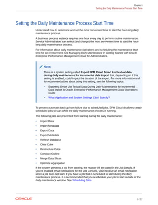 Setting the Daily Maintenance Process Start Time
Understand how to determine and set the most convenient time to start the hour-long daily
maintenance process.
A business process instance requires one hour every day to perform routine maintenance.
Service Administrators can select (and change) the most convenient time to start the hour-
long daily maintenance process.
For information about daily maintenance operations and scheduling the maintenance start
time for an environment, see Managing Daily Maintenance in Getting Started with Oracle
Enterprise Performance Management Cloud for Administrators.
Note:
There is a system setting called Export EPM Cloud Smart List textual data
during daily maintenance for incremental data import that, depending on if this
setting is enabled, could impact the duration of the export. For more information and
for recommendations about using this setting, see the following topics:
• Exporting Smart List Textual Data During Daily Maintenance for Incremental
Data Import in Oracle Enterprise Performance Management Cloud Operations
Guide
• What Application and System Settings Can I Specify?
To prevent automatic backup from failure due to scheduled jobs, EPM Cloud disallows certain
scheduled jobs to start while the daily maintenance process is running.
The following jobs are prevented from starting during the daily maintenance:
• Import Data
• Import Metadata
• Export Data
• Export Metadata
• Refresh Database
• Clear Cube
• Restructure Cube
• Compact Outline
• Merge Data Slices
• Optimize Aggregation
If the system prevents a job from starting, the reason will be stated in the Job Details. If
you've enabled email notifications for the Job Console, you'll receive an email notification
when a job does not start. If you have a job that is scheduled to start during the daily
maintenance process, it is recommended that you reschedule your job to start outside of the
daily maintenance window. See Scheduling Jobs.
Chapter 6
Setting the Daily Maintenance Process Start Time
6-37
 