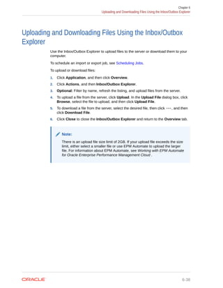 Uploading and Downloading Files Using the Inbox/Outbox
Explorer
Use the Inbox/Outbox Explorer to upload files to the server or download them to your
computer.
To schedule an import or export job, see Scheduling Jobs.
To upload or download files:
1. Click Application, and then click Overview.
2. Click Actions, and then Inbox/Outbox Explorer.
3. Optional: Filter by name, refresh the listing, and upload files from the server.
4. To upload a file from the server, click Upload. In the Upload File dialog box, click
Browse, select the file to upload, and then click Upload File.
5. To download a file from the server, select the desired file, then click , and then
click Download File.
6. Click Close to close the Inbox/Outbox Explorer and return to the Overview tab.
Note:
There is an upload file size limit of 2GB. If your upload file exceeds the size
limit, either select a smaller file or use EPM Automate to upload the larger
file. For information about EPM Automate, see Working with EPM Automate
for Oracle Enterprise Performance Management Cloud .
Chapter 6
Uploading and Downloading Files Using the Inbox/Outbox Explorer
6-38
 