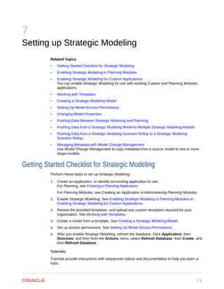 7
Setting up Strategic Modeling
Related Topics
• Getting Started Checklist for Strategic Modeling
• Enabling Strategic Modeling in Planning Modules
• Enabling Strategic Modeling for Custom Applications
You can enable Strategic Modeling for use with existing Custom and Planning Modules
applications.
• Working with Templates
• Creating a Strategic Modeling Model
• Setting Up Model Access Permissions
• Changing Model Properties
• Pushing Data Between Strategic Modeling and Planning
• Pushing Data from a Strategic Modeling Model to Multiple Strategic Modeling Models
• Pushing Data from a Strategic Modeling Scenario Rollup to a Strategic Modeling
Scenario Rollup
• Managing Metadata with Model Change Management
Use Model Change Management to copy metadata from a source model to one or more
target models.
Getting Started Checklist for Strategic Modeling
Perform these tasks to set up Strategic Modeling:
1. Create an application, or identify an existing application to use.
For Planning, see Creating a Planning Application.
For Planning Modules, see Creating an Application in Administering Planning Modules.
2. Enable Strategic Modeling. See Enabling Strategic Modeling in Planning Modules or
Enabling Strategic Modeling for Custom Applications.
3. Review the provided templates, and upload any custom templates required for your
organization. See Working with Templates.
4. Create a model from a template. See Creating a Strategic Modeling Model.
5. Set up access permissions. See Setting Up Model Access Permissions.
6. After you enable Strategic Modeling, refresh the database. Click Application, then
Overview, and then from the Actions menu, select Refresh Database, then Create, and
then Refresh Database.
Tutorials
Tutorials provide instructions with sequenced videos and documentation to help you learn a
topic.
7-1
 