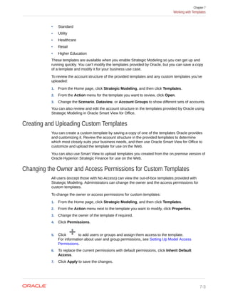 • Standard
• Utility
• Healthcare
• Retail
• Higher Education
These templates are available when you enable Strategic Modeling so you can get up and
running quickly. You can't modify the templates provided by Oracle, but you can save a copy
of a template and modify it for your business use case.
To review the account structure of the provided templates and any custom templates you've
uploaded:
1. From the Home page, click Strategic Modeling, and then click Templates.
2. From the Action menu for the template you want to review, click Open.
3. Change the Scenario, Dataview, or Account Groups to show different sets of accounts.
You can also review and edit the account structure in the templates provided by Oracle using
Strategic Modeling in Oracle Smart View for Office.
Creating and Uploading Custom Templates
You can create a custom template by saving a copy of one of the templates Oracle provides
and customizing it. Review the account structure in the provided templates to determine
which most closely suits your business needs, and then use Oracle Smart View for Office to
customize and upload the template for use on the Web.
You can also use Smart View to upload templates you created from the on premise version of
Oracle Hyperion Strategic Finance for use on the Web.
Changing the Owner and Access Permissions for Custom Templates
All users (except those with No Access) can view the out-of-box templates provided with
Strategic Modeling. Administrators can change the owner and the access permissions for
custom templates.
To change the owner or access permissions for custom templates:
1. From the Home page, click Strategic Modeling, and then click Templates.
2. From the Action menu next to the template you want to modify, click Properties.
3. Change the owner of the template if required.
4. Click Permissions.
5. Click to add users or groups and assign them access to the template.
For information about user and group permissions, see Setting Up Model Access
Permissions.
6. To replace the current permissions with default permissions, click Inherit Default
Access.
7. Click Apply to save the changes.
Chapter 7
Working with Templates
7-3
 