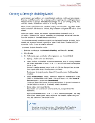 Creating a Strategic Modeling Model
Administrators and Modelers can create Strategic Modeling models using templates—
financial model frameworks that contain predefined reporting and modeling standards.
Oracle includes several pre-defined templates to get you up and running quickly. You
can also create a model that is based on an existing model.
Users check out models to work with them, or they can work with a copy of the model.
When users work with a copy of a model, they can't save changes to the data or to the
model.
When you create a model, the model is populated with a hierarchical chart of
accounts, a time structure, reports, dataviews, account groups, and all the metadata
from the template or the model it was created from.
You must have already created an application and enabled Strategic Modeling. If you
want to use a custom template (customized using Oracle Smart View for Office) to
create the model, it must already be uploaded.
To create a Strategic Modeling model:
1. From the Home page, click Strategic Modeling, and then click Models.
2. Click Create.
3. On the General page, specify the following options and then click Next.
• Specify a model name and description.
• Select whether to create the model from a template, from an existing model in
the current application, or from a local .alc file, and then select the template,
model, or file.
If you are creating a model from a local .alc file, the file must have already
been converted in Smart View for use on the Cloud.
To integrate Strategic Modeling data with Financials, select the Financials
template.
• Select Place at Root to create a standalone model or a model that will be the
parent of another model, or to create a hierarchical structure, clear Place at
Root and select a model from Parent Model.
Creating a hierarchical model structure can be useful for scenario rollups and
managing access control, or for visually organizing models.
• Select a base currency and units.
Each model can have its own currency and units, independent of the
application.
If you create a model from a local .alc file or from an existing file if you keep
source data, these options are not available; the model is created using the
units and currency of the original model.
Note:
You set up currency conversions in Smart View. See Translating
Currencies in Working with Strategic Modeling in Smart View.
Chapter 7
Creating a Strategic Modeling Model
7-4
 